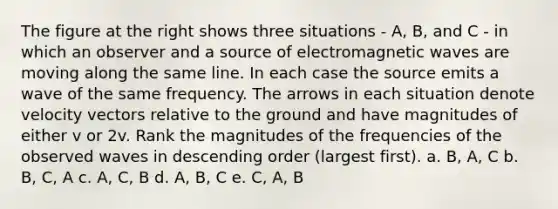 The figure at the right shows three situations - A, B, and C - in which an observer and a source of electromagnetic waves are moving along the same line. In each case the source emits a wave of the same frequency. The arrows in each situation denote velocity vectors relative to the ground and have magnitudes of either v or 2v. Rank the magnitudes of the frequencies of the observed waves in descending order (largest first). a. B, A, C b. B, C, A c. A, C, B d. A, B, C e. C, A, B