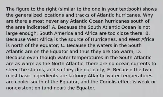 The figure to the right (similar to the one in your textbook) shows the generalized locations and tracks of Atlantic hurricanes. Why are there almost never any Atlantic Ocean hurricanes south of the area indicated? A. Because the South Atlantic Ocean is not large enough; South America and Africa are too close there; B. Because West Africa is the source of Hurricanes, and West Africa is north of the equator; C. Because the waters in the South Atlantic are on the Equator and thus they are too warm; D. Because even though water temperatures in the South Atlantic are as warm as the North Atlantic, there are no ocean currents to steer the storms, and so they die out early; E. Because the two most basic ingredients are lacking: Atlantic water temperatures are cooler south of the Equator, and the Coriolis effect is weak or nonexistent on (and near) the Equator.