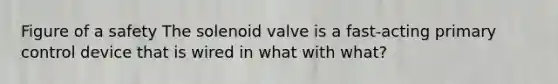 Figure of a safety The solenoid valve is a fast-acting primary control device that is wired in what with what?