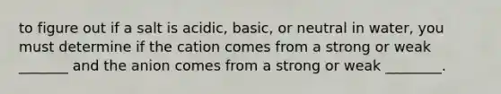 to figure out if a salt is acidic, basic, or neutral in water, you must determine if the cation comes from a strong or weak _______ and the anion comes from a strong or weak ________.