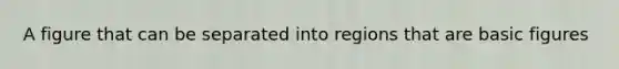 A figure that can be separated into regions that are basic figures