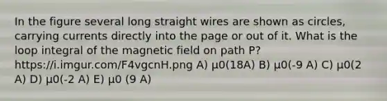 In the figure several long straight wires are shown as circles, carrying currents directly into the page or out of it. What is the loop integral of the magnetic field on path P? https://i.imgur.com/F4vgcnH.png A) µ0(18A) B) µ0(-9 A) C) µ0(2 A) D) µ0(-2 A) E) µ0 (9 A)