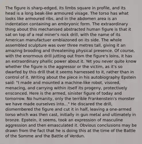 The figure is sharp-edged, its limbs square in profile, and its head is a long beak-like armoured visage. The torso has what looks like armoured ribs, and in the abdomen area is an indentation containing an embryonic form. The extraordinary thing about this mechanised abstracted human figure is that it sat on top of a real miner's rock drill, with the name of its American manufactuer emblazoned on its side. The whole assembled sculpture was over three metres tall, giving it an amazing brooding and threatening physical presence. Of course, with the enormous drill jutting out from the figure's loins, it has an extraordinary phallic power about it. Yet you never quite know whether the figure is the aggressor or the victim, as it's so dwarfed by this drill that it seems harnessed to it, rather than in control of it. Writing about the piece in his autobiography Epstein said: "I made and mounted a machine-like robot, visored, menacing, and carrying within itself its progeny, protectively ensconced. Here is the armed, sinister figure of today and tomorrow. No humanity, only the terrible Frankenstein's monster we have made ourselves into..." He discared the drill, dismembered the figure and cut it in half, leaving a one-armed torso which was then cast, initially in gun metal and ultimately in bronze. Epstein, it seems, took an expression of masculine aggression and then emasculated it. Obvious conclusions may be drawn from the fact that he is doing this at the time of the Battle of the Somme and the Battle of Verdun.