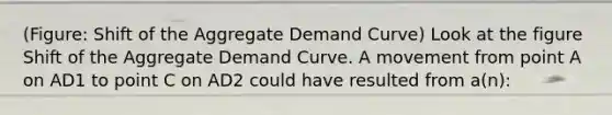 (Figure: Shift of the Aggregate Demand Curve) Look at the figure Shift of the Aggregate Demand Curve. A movement from point A on AD1 to point C on AD2 could have resulted from a(n):