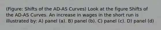 (Figure: Shifts of the AD-AS Curves) Look at the figure Shifts of the AD-AS Curves. An increase in wages in the short run is illustrated by: A) panel (a). B) panel (b). C) panel (c). D) panel (d)