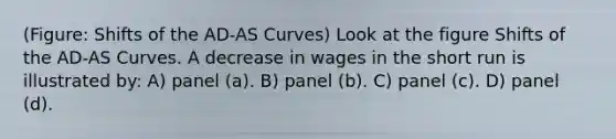 (Figure: Shifts of the AD-AS Curves) Look at the figure Shifts of the AD-AS Curves. A decrease in wages in the short run is illustrated by: A) panel (a). B) panel (b). C) panel (c). D) panel (d).