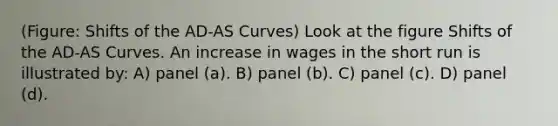 (Figure: Shifts of the AD-AS Curves) Look at the figure Shifts of the AD-AS Curves. An increase in wages in the short run is illustrated by: A) panel (a). B) panel (b). C) panel (c). D) panel (d).