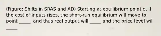 (Figure: Shifts in SRAS and AD) Starting at equilibrium point d, if the cost of inputs rises, the short-run equilibrium will move to point _____, and thus real output will _____ and the price level will _____.