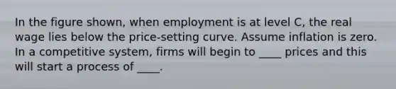 In the figure shown, when employment is at level C, the real wage lies below the price-setting curve. Assume inflation is zero. In a competitive system, firms will begin to ____ prices and this will start a process of ____.