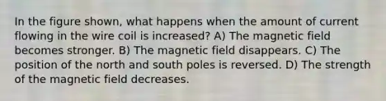 In the figure shown, what happens when the amount of current flowing in the wire coil is increased? A) The magnetic field becomes stronger. B) The magnetic field disappears. C) The position of the north and south poles is reversed. D) The strength of the magnetic field decreases.