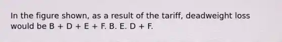 In the figure shown, as a result of the tariff, deadweight loss would be B + D + E + F. B. E. D + F.