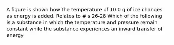 A figure is shown how the temperature of 10.0 g of ice changes as energy is added. Relates to #'s 26-28 Which of the following is a substance in which the temperature and pressure remain constant while the substance experiences an inward transfer of energy