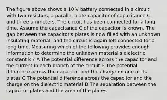 The figure above shows a 10 V battery connected in a circuit with two resistors, a parallel-plate capacitor of capacitance C, and three ammeters. The circuit has been connected for a long time. Assume the capacitance C of the capacitor is known. The gap between the capacitor's plates is now filled with an unknown insulating material, and the circuit is again left connected for a long time. Measuring which of the following provides enough information to determine the unknown material's dielectric constant k ? A The potential difference across the capacitor and the current in each branch of the circuit B The potential difference across the capacitor and the charge on one of its plates C The potential difference across the capacitor and the charge on the dielectric material D The separation between the capacitor plates and the area of the plates