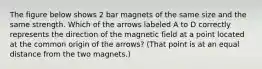 The figure below shows 2 bar magnets of the same size and the same strength. Which of the arrows labeled A to D correctly represents the direction of the magnetic field at a point located at the common origin of the arrows? (That point is at an equal distance from the two magnets.)