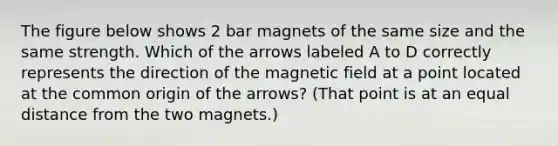 The figure below shows 2 bar magnets of the same size and the same strength. Which of the arrows labeled A to D correctly represents the direction of the magnetic field at a point located at the common origin of the arrows? (That point is at an equal distance from the two magnets.)