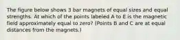 The figure below shows 3 bar magnets of equal sizes and equal strengths. At which of the points labeled A to E is the magnetic field approximately equal to zero? (Points B and C are at equal distances from the magnets.)