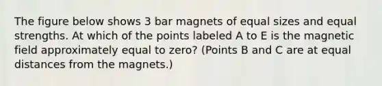 The figure below shows 3 bar magnets of equal sizes and equal strengths. At which of the points labeled A to E is the magnetic field approximately equal to zero? (Points B and C are at equal distances from the magnets.)