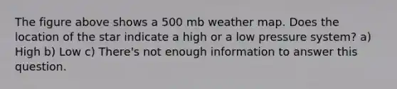 The figure above shows a 500 mb weather map. Does the location of the star indicate a high or a low pressure system? a) High b) Low c) There's not enough information to answer this question.