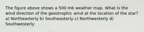 The figure above shows a 500 mb weather map. What is the wind direction of the geostrophic wind at the location of the star? a) Northeasterly b) Southeasterly c) Northwesterly d) Southwesterly