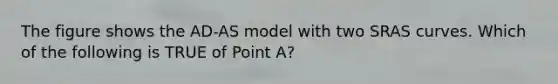 The figure shows the AD-AS model with two SRAS curves. Which of the following is TRUE of Point A?