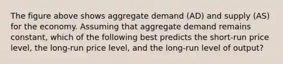 The figure above shows aggregate demand (AD) and supply (AS) for the economy. Assuming that aggregate demand remains constant, which of the following best predicts the short-run price level, the long-run price level, and the long-run level of output?