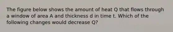 The figure below shows the amount of heat Q that flows through a window of area A and thickness d in time t. Which of the following changes would decrease Q?