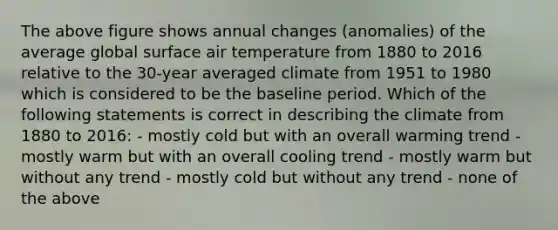 The above figure shows annual changes (anomalies) of the average global surface air temperature from 1880 to 2016 relative to the 30-year averaged climate from 1951 to 1980 which is considered to be the baseline period. Which of the following statements is correct in describing the climate from 1880 to 2016: - mostly cold but with an overall warming trend - mostly warm but with an overall cooling trend - mostly warm but without any trend - mostly cold but without any trend - none of the above