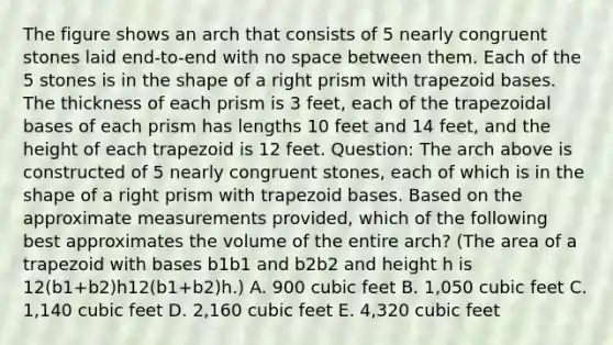 The figure shows an arch that consists of 5 nearly congruent stones laid end-to-end with no space between them. Each of the 5 stones is in the shape of a right prism with trapezoid bases. The thickness of each prism is 3 feet, each of the trapezoidal bases of each prism has lengths 10 feet and 14 feet, and the height of each trapezoid is 12 feet. Question: The arch above is constructed of 5 nearly congruent stones, each of which is in the shape of a right prism with trapezoid bases. Based on the approximate measurements provided, which of the following best approximates the volume of the entire arch? (The area of a trapezoid with bases b1b1 and b2b2 and height h is 12(b1+b2)h12(b1+b2)h.) A. 900 cubic feet B. 1,050 cubic feet C. 1,140 cubic feet D. 2,160 cubic feet E. 4,320 cubic feet