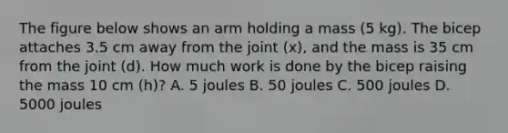 The figure below shows an arm holding a mass (5 kg). The bicep attaches 3.5 cm away from the joint (x), and the mass is 35 cm from the joint (d). How much work is done by the bicep raising the mass 10 cm (h)? A. 5 joules B. 50 joules C. 500 joules D. 5000 joules