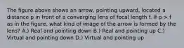 The figure above shows an arrow, pointing upward, located a distance p in front of a converging lens of focal length f. If p > f as in the figure, what kind of image of the arrow is formed by the lens? A.) Real and pointing down B.) Real and pointing up C.) Virtual and pointing down D.) Virtual and pointing up