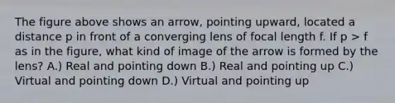 The figure above shows an arrow, pointing upward, located a distance p in front of a converging lens of focal length f. If p > f as in the figure, what kind of image of the arrow is formed by the lens? A.) Real and pointing down B.) Real and pointing up C.) Virtual and pointing down D.) Virtual and pointing up