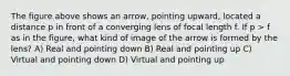 The figure above shows an arrow, pointing upward, located a distance p in front of a converging lens of focal length f. If p > f as in the figure, what kind of image of the arrow is formed by the lens? A) Real and pointing down B) Real and pointing up C) Virtual and pointing down D) Virtual and pointing up