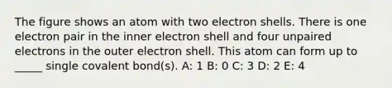 The figure shows an atom with two electron shells. There is one electron pair in the inner electron shell and four unpaired electrons in the outer electron shell. This atom can form up to _____ single covalent bond(s). A: 1 B: 0 C: 3 D: 2 E: 4