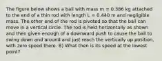 The figure below shows a ball with mass m = 0.386 kg attached to the end of a thin rod with length L = 0.440 m and negligible mass. The other end of the rod is pivoted so that the ball can move in a vertical circle. The rod is held horizontally as shown and then given enough of a downward push to cause the ball to swing down and around and just reach the vertically up position, with zero speed there. B) What then is its speed at the lowest point?