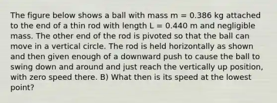 The figure below shows a ball with mass m = 0.386 kg attached to the end of a thin rod with length L = 0.440 m and negligible mass. The other end of the rod is pivoted so that the ball can move in a vertical circle. The rod is held horizontally as shown and then given enough of a downward push to cause the ball to swing down and around and just reach the vertically up position, with zero speed there. B) What then is its speed at the lowest point?