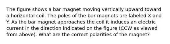 The figure shows a bar magnet moving vertically upward toward a horizontal coil. The poles of the bar magnets are labeled X and Y. As the bar magnet approaches the coil it induces an <a href='https://www.questionai.com/knowledge/kjQvjhEnTO-electric-current' class='anchor-knowledge'>electric current</a> in the direction indicated on the figure (CCW as viewed from above). What are the correct polarities of the magnet?