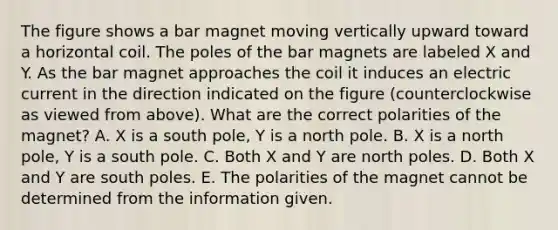 The figure shows a bar magnet moving vertically upward toward a horizontal coil. The poles of the bar magnets are labeled X and Y. As the bar magnet approaches the coil it induces an <a href='https://www.questionai.com/knowledge/kjQvjhEnTO-electric-current' class='anchor-knowledge'>electric current</a> in the direction indicated on the figure (counterclockwise as viewed from above). What are the correct polarities of the magnet? A. X is a south pole, Y is a north pole. B. X is a north pole, Y is a south pole. C. Both X and Y are north poles. D. Both X and Y are south poles. E. The polarities of the magnet cannot be determined from the information given.