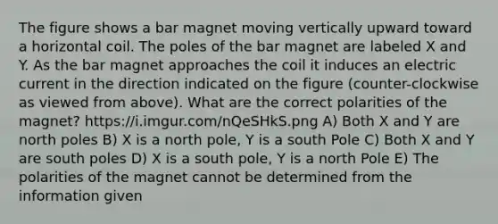 The figure shows a bar magnet moving vertically upward toward a horizontal coil. The poles of the bar magnet are labeled X and Y. As the bar magnet approaches the coil it induces an electric current in the direction indicated on the figure (counter-clockwise as viewed from above). What are the correct polarities of the magnet? https://i.imgur.com/nQeSHkS.png A) Both X and Y are north poles B) X is a north pole, Y is a south Pole C) Both X and Y are south poles D) X is a south pole, Y is a north Pole E) The polarities of the magnet cannot be determined from the information given