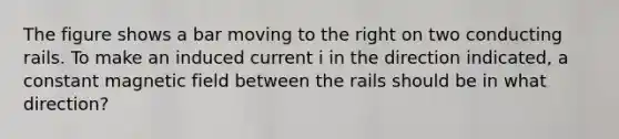 The figure shows a bar moving to the right on two conducting rails. To make an induced current i in the direction indicated, a constant magnetic field between the rails should be in what direction?