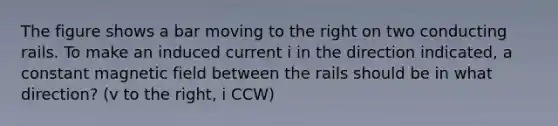 The figure shows a bar moving to the right on two conducting rails. To make an induced current i in the direction indicated, a constant magnetic field between the rails should be in what direction? (v to the right, i CCW)