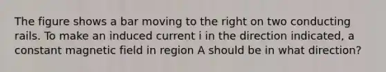 The figure shows a bar moving to the right on two conducting rails. To make an induced current i in the direction indicated, a constant magnetic field in region A should be in what direction?