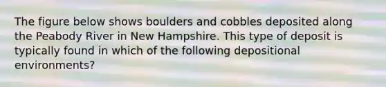 The figure below shows boulders and cobbles deposited along the Peabody River in New Hampshire. This type of deposit is typically found in which of the following depositional environments?