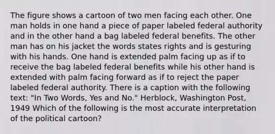 The figure shows a cartoon of two men facing each other. One man holds in one hand a piece of paper labeled federal authority and in the other hand a bag labeled federal benefits. The other man has on his jacket the words states rights and is gesturing with his hands. One hand is extended palm facing up as if to receive the bag labeled federal benefits while his other hand is extended with palm facing forward as if to reject the paper labeled federal authority. There is a caption with the following text: "In Two Words, Yes and No." Herblock, Washington Post, 1949 Which of the following is the most accurate interpretation of the political cartoon?