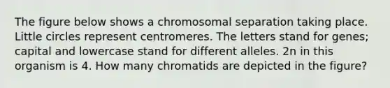 The figure below shows a chromosomal separation taking place. Little circles represent centromeres. The letters stand for genes; capital and lowercase stand for different alleles. 2n in this organism is 4. How many chromatids are depicted in the figure?