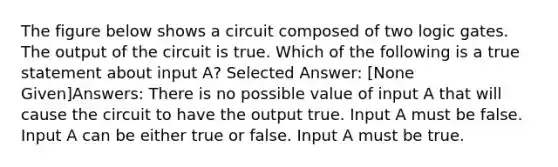 The figure below shows a circuit composed of two logic gates. The output of the circuit is true. Which of the following is a true statement about input A? Selected Answer: [None Given]Answers: There is no possible value of input A that will cause the circuit to have the output true. Input A must be false. Input A can be either true or false. Input A must be true.