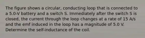 The figure shows a circular, conducting loop that is connected to a 5.0-V battery and a switch S. Immediately after the switch S is closed, the current through the loop changes at a rate of 15 A/s and the emf induced in the loop has a magnitude of 5.0 V. Determine the self-inductance of the coil.