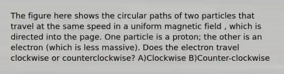 The figure here shows the circular paths of two particles that travel at the same speed in a uniform magnetic field , which is directed into the page. One particle is a proton; the other is an electron (which is less massive). Does the electron travel clockwise or counterclockwise? A)Clockwise B)Counter-clockwise