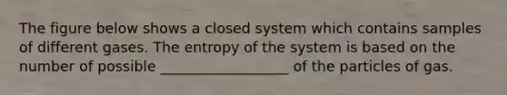 The figure below shows a closed system which contains samples of different gases. The entropy of the system is based on the number of possible __________________ of the particles of gas.