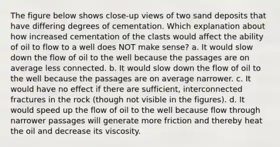 The figure below shows close-up views of two sand deposits that have differing degrees of cementation. Which explanation about how increased cementation of the clasts would affect the ability of oil to flow to a well does NOT make sense? a. It would slow down the flow of oil to the well because the passages are on average less connected. b. It would slow down the flow of oil to the well because the passages are on average narrower. c. It would have no effect if there are sufficient, interconnected fractures in the rock (though not visible in the figures). d. It would speed up the flow of oil to the well because flow through narrower passages will generate more friction and thereby heat the oil and decrease its viscosity.