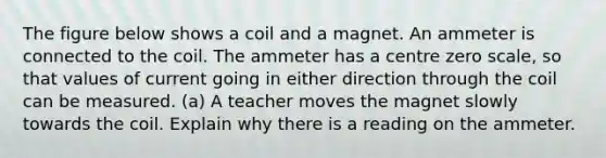 The figure below shows a coil and a magnet. An ammeter is connected to the coil. The ammeter has a centre zero scale, so that values of current going in either direction through the coil can be measured. (a) A teacher moves the magnet slowly towards the coil. Explain why there is a reading on the ammeter.